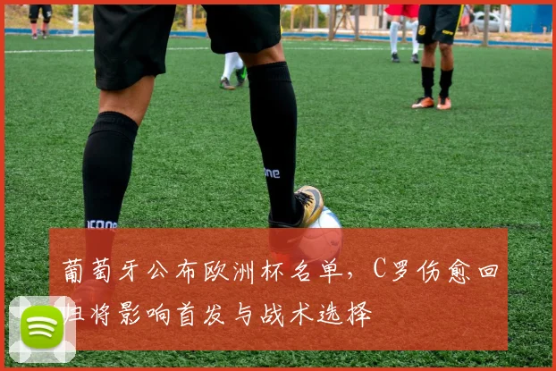 葡萄牙公布欧洲杯名单，C罗伤愈回归将影响首发与战术选择