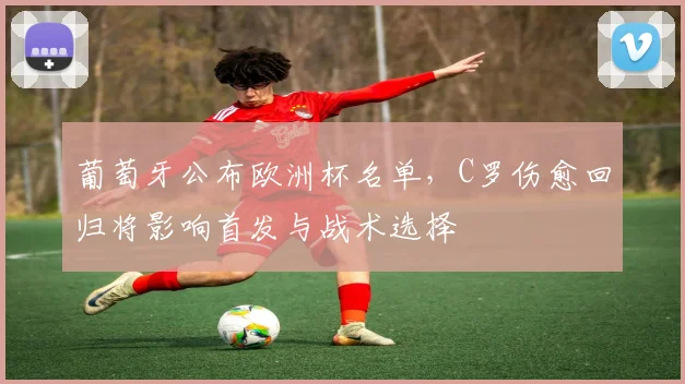 葡萄牙公布欧洲杯名单，C罗伤愈回归将影响首发与战术选择