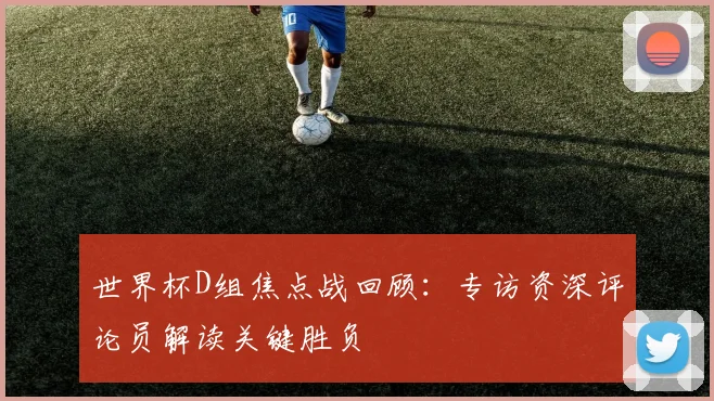 世界杯D组焦点战回顾：专访资深评论员解读关键胜负