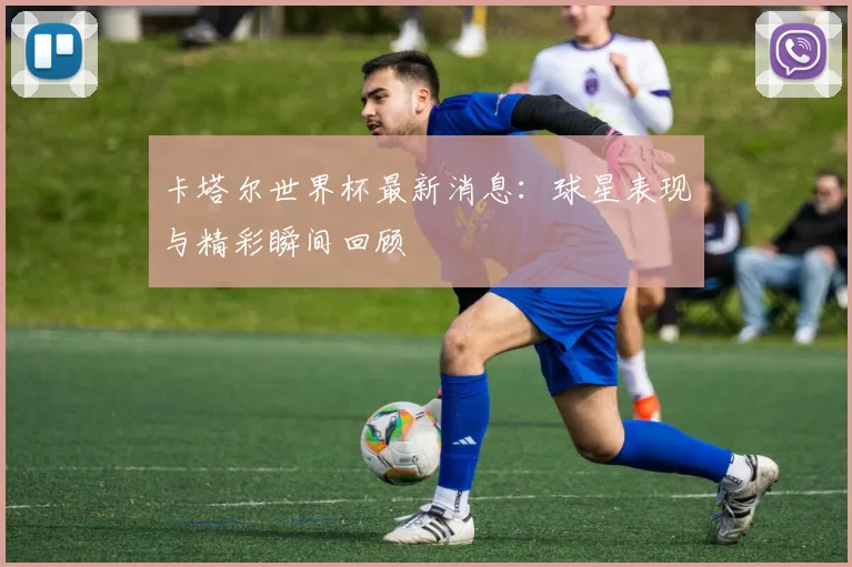 卡塔尔世界杯最新消息：球星表现与精彩瞬间回顾