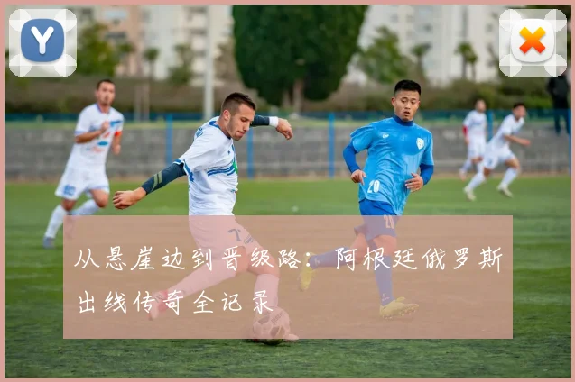 从悬崖边到晋级路：阿根廷俄罗斯出线传奇全记录