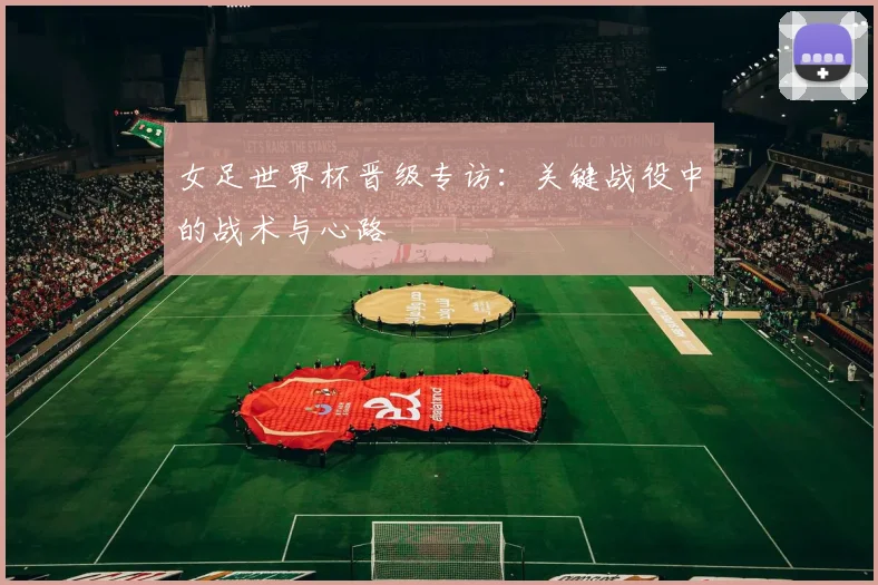 女足世界杯晋级专访：关键战役中的战术与心路