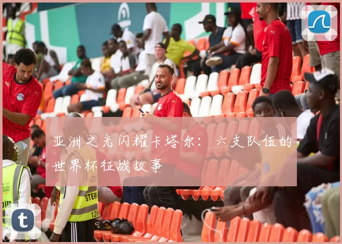 亚洲之光闪耀卡塔尔：六支队伍的世界杯征战故事
