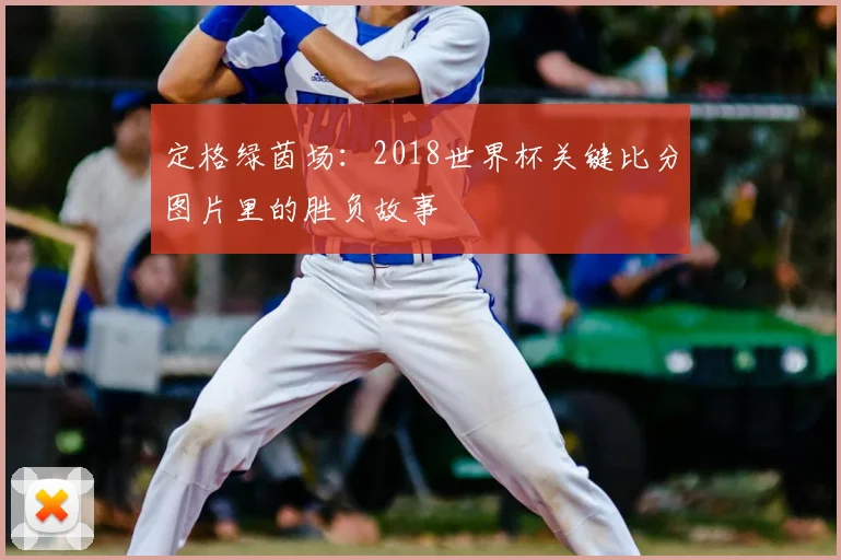 定格绿茵场：2018世界杯关键比分图片里的胜负故事