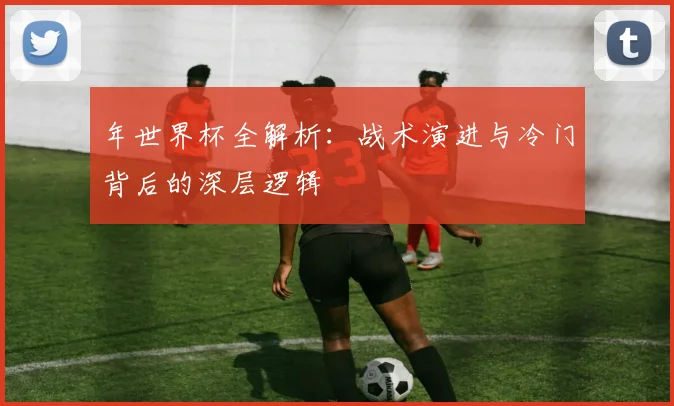 年世界杯全解析:战术演进与冷门背后的深层逻辑