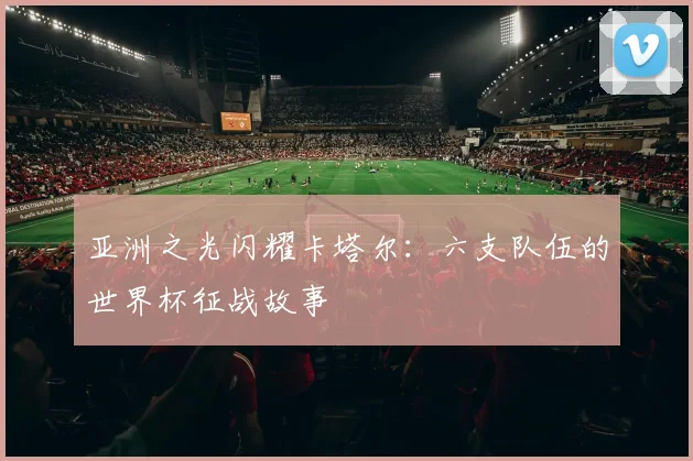 亚洲之光闪耀卡塔尔：六支队伍的世界杯征战故事