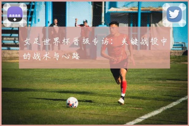女足世界杯晋级专访：关键战役中的战术与心路