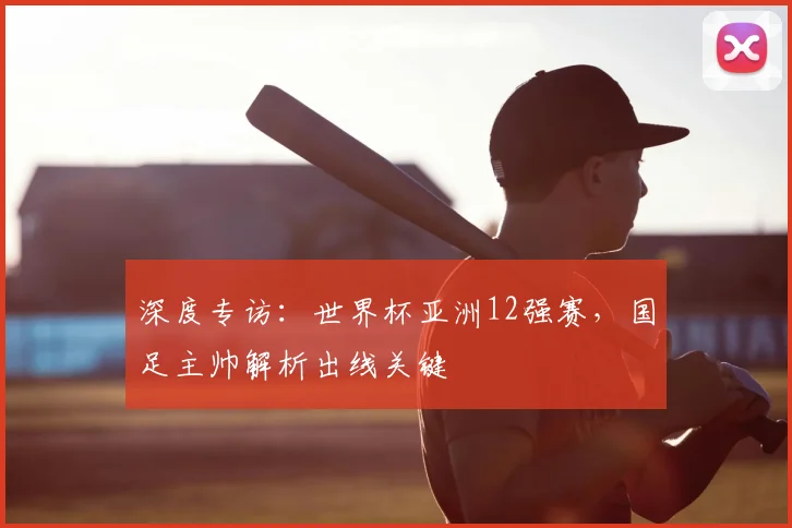 深度专访：世界杯亚洲12强赛，国足主帅解析出线关键