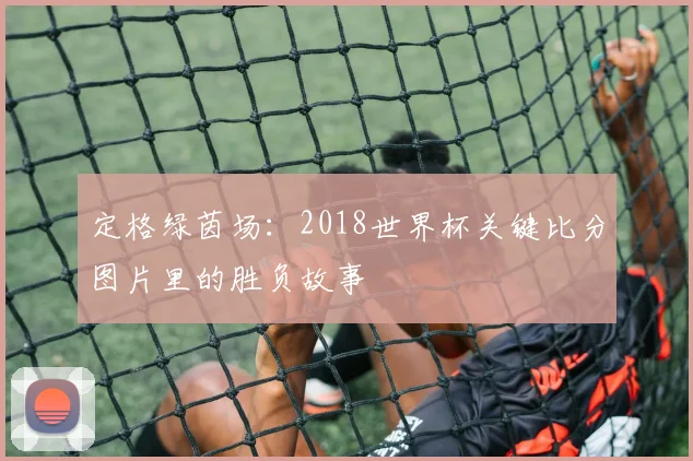 定格绿茵场：2018世界杯关键比分图片里的胜负故事