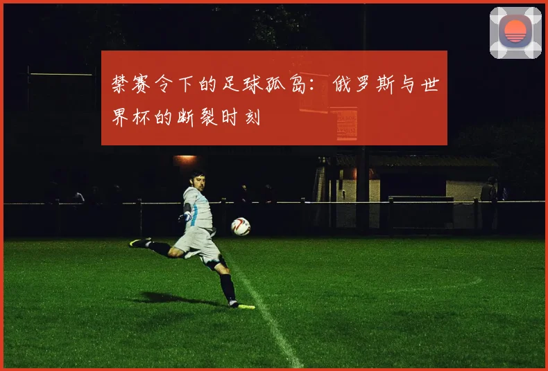 禁赛令下的足球孤岛：俄罗斯与世界杯的断裂时刻